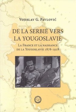 De la Serbie vers la Yougoslavie. La France et la naissance de la Yougoslavie 1878-1918