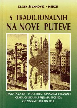 S tradicionalnih na nove puteve. Trgovina, obrt, industrija i bankarske ustanove grada Osijeka na prijelazu stoljeća od godine 1868. do 1918.