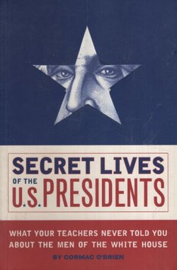 Secret Lives of the U.S. Presidents. What Your Teachers Never Told You About the Men of the White House